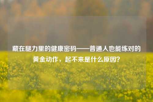 藏在腿力里的健康密码——普通人也能练对的黄金动作,起不来是什么原因?