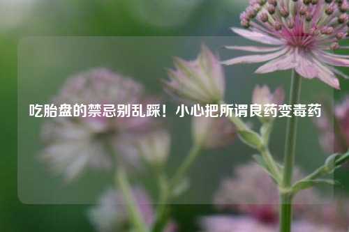 吃胎盘的禁忌别乱踩!小心把所谓良药变毒药