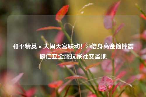 和平精英×大闹天宫联动！50倍身高金箍棒震撼伫立全服玩家社交圣地