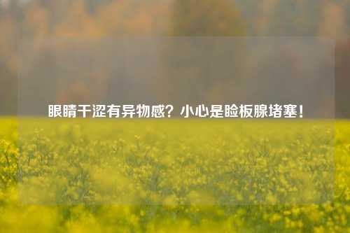 眼睛干涩有异物感?小心是睑板腺堵塞!