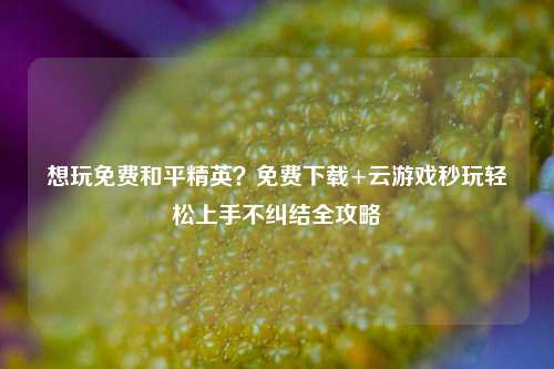 想玩免费和平精英?免费下载+云游戏秒玩轻松上手不纠结全攻略