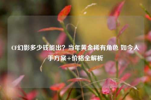 CF幻影多少钱能出?当年黄金稀有角色 如今入手方案+价格全解析