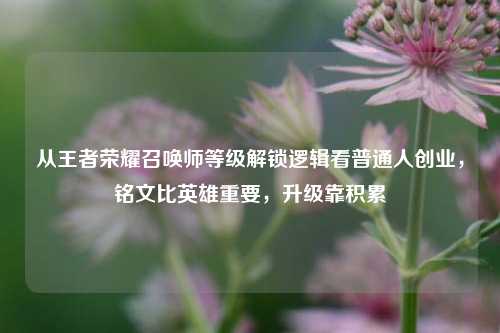 从王者荣耀召唤师等级解锁逻辑看普通人创业,铭文比英雄重要,升级靠积累