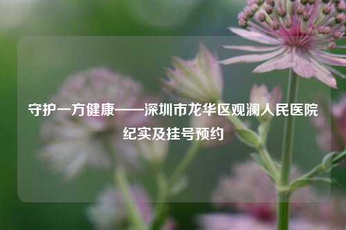 守护一方健康——深圳市龙华区观澜人民医院纪实及挂号预约