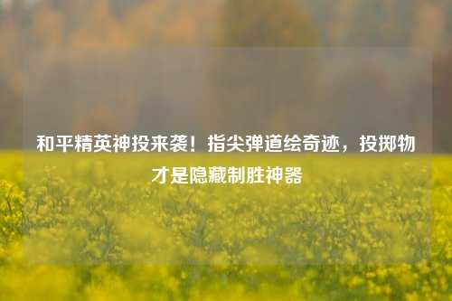 和平精英神投来袭!指尖弹道绘奇迹,投掷物才是隐藏制胜神器