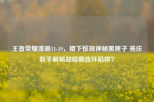 王者荣耀漫画11-19,稷下惊现神秘黑匣子 亮庄联手解局却暗藏连环陷阱?
