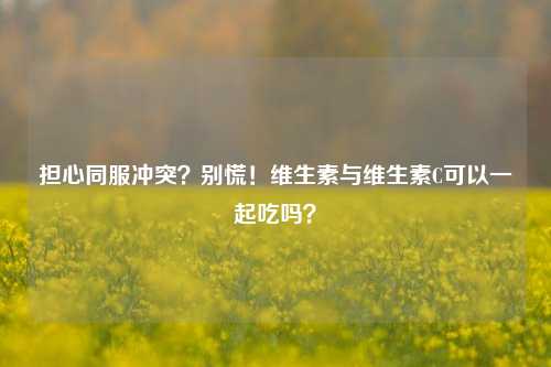 担心同服冲突?别慌!维生素与维生素C可以一起吃吗?