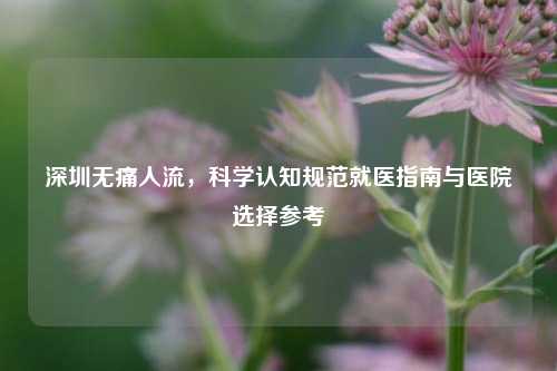 深圳无痛人流，科学认知规范就医指南与医院选择参考