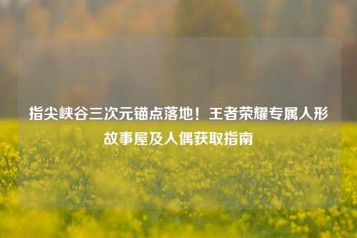 指尖峡谷三次元锚点落地！王者荣耀专属人形故事屋及人偶获取指南