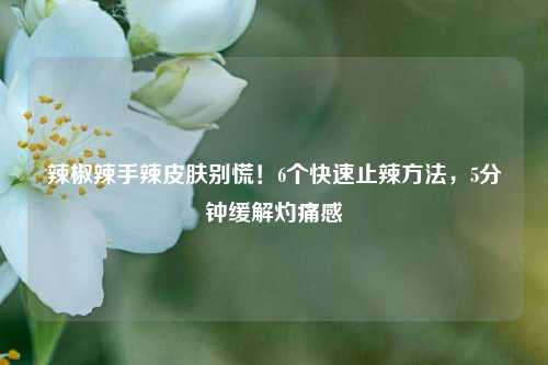 辣椒辣手辣皮肤别慌!6个快速止辣 *** ,5分钟缓解灼痛感