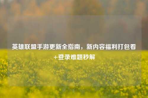 英雄联盟手游更新全指南，新内容福利打包看+登录难题秒解