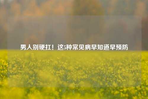 男人别硬扛!这5种常见病早知道早预防