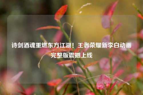 诗剑酒魂重燃东方江湖！王者荣耀新李白动画完整版震撼上线