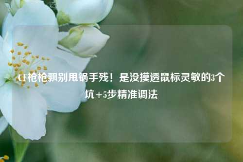 CF枪枪飘别甩锅手残!是没摸透鼠标灵敏的3个坑+5步精准调法