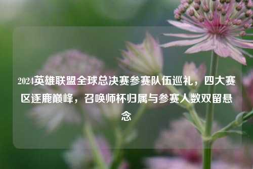 2024英雄联盟全球总决赛参赛队伍巡礼，四大赛区逐鹿巅峰，召唤师杯归属与参赛人数双留悬念