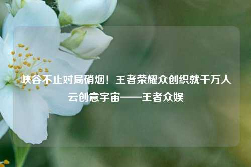 峡谷不止对局硝烟！王者荣耀众创织就千万人云创意宇宙——王者众娱