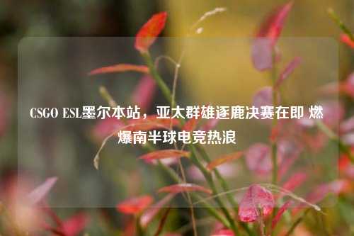 CSGO ESL墨尔本站,亚太群雄逐鹿决赛在即 燃爆南半球电竞热浪
