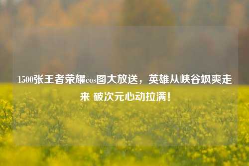 1500张王者荣耀cos图大放送,英雄从峡谷飒爽走来 破次元心动拉满!
