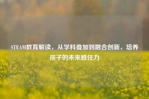STEAM教育解读,从学科叠加到融合创新,培养孩子的未来胜任力