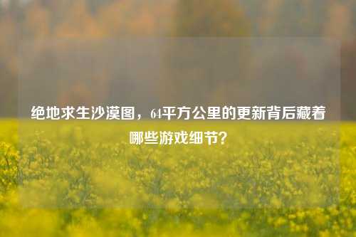 绝地求生沙漠图,64平方公里的更新背后藏着哪些游戏细节?
