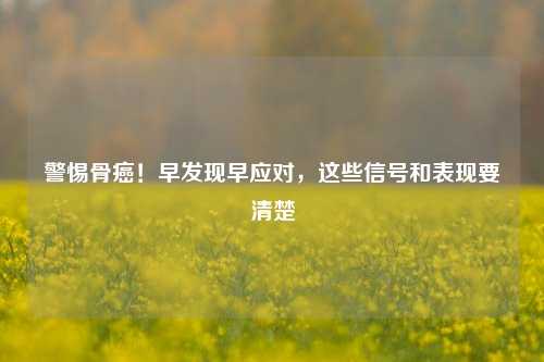 警惕骨癌！早发现早应对，这些信号和表现要清楚