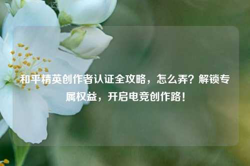 和平精英创作者认证全攻略，怎么弄？解锁专属权益，开启电竞创作路！